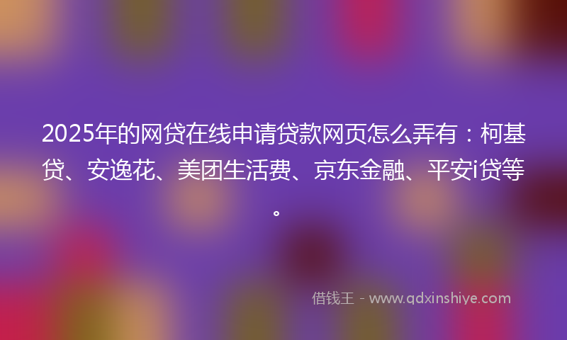 2025年的网贷在线申请贷款网页怎么弄有：柯基贷、安逸花、美团生活费、京东金融、平安i贷等。