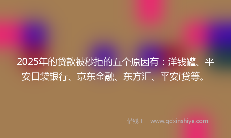 2025年的贷款被秒拒的五个原因有：洋钱罐、平安口袋银行、京东金融、东方汇、平安i贷等。
