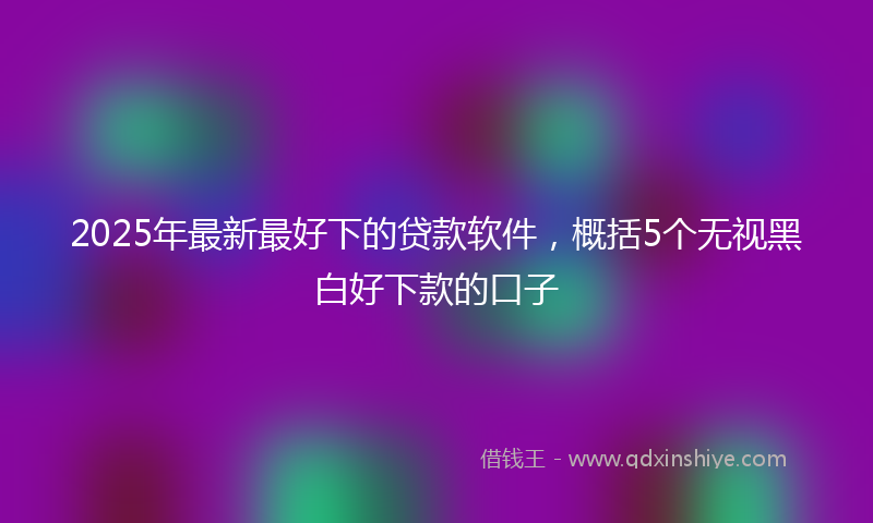 2025年最新最好下的贷款软件，概括5个无视黑白好下款的口子