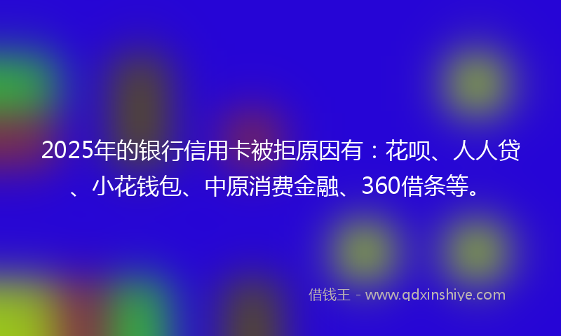 2025年的银行信用卡被拒原因有：花呗、人人贷、小花钱包、中原消费金融、360借条等。