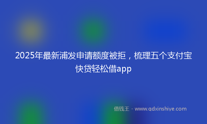 2025年最新浦发申请额度被拒，梳理五个支付宝快贷轻松借app