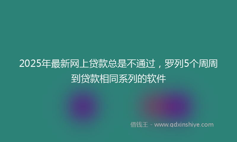 2025年最新网上贷款总是不通过，罗列5个周周到贷款相同系列的软件