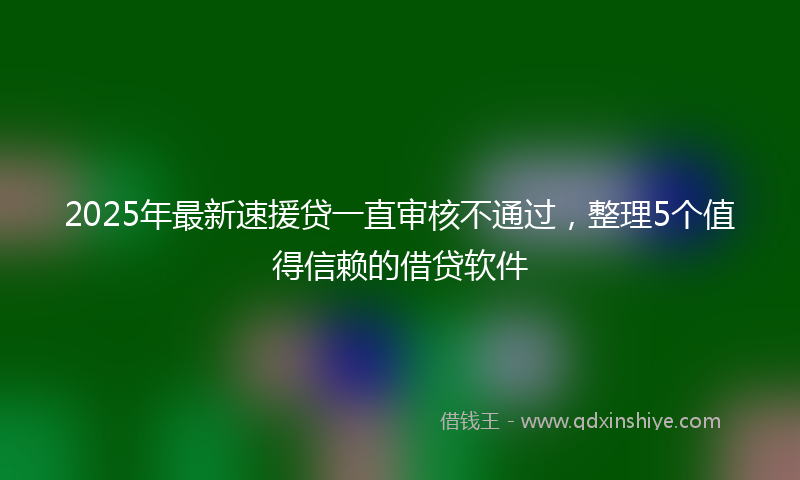 2025年最新速援贷一直审核不通过，整理5个值得信赖的借贷软件