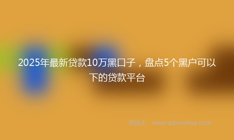 2025年最新贷款10万黑口子，盘点5个黑户可以下的贷款平台
