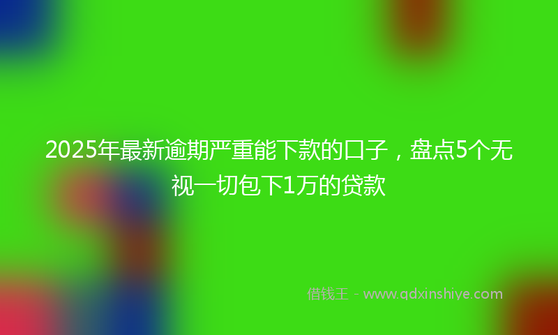 2025年最新逾期严重能下款的口子，盘点5个无视一切包下1万的贷款
