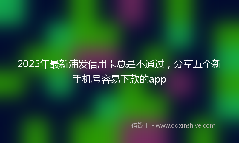 2025年最新浦发信用卡总是不通过，分享五个新手机号容易下款的app