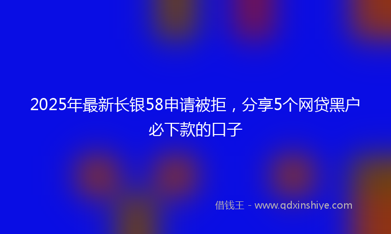 2025年最新长银58申请被拒，分享5个网贷黑户必下款的口子