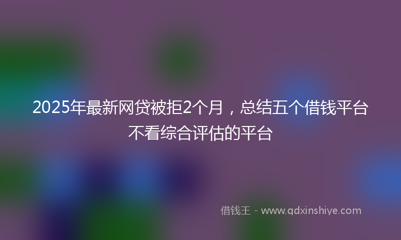 2025年最新网贷被拒2个月，总结五个借钱平台不看综合评估的平台