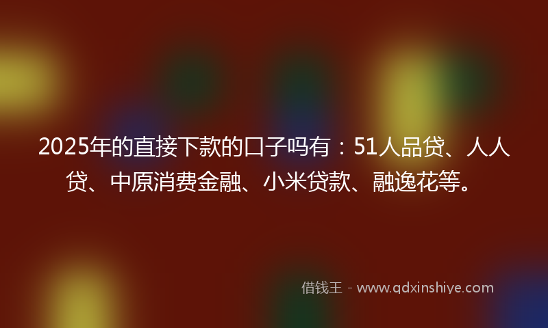 2025年的直接下款的口子吗有：51人品贷、人人贷、中原消费金融、小米贷款、融逸花等。