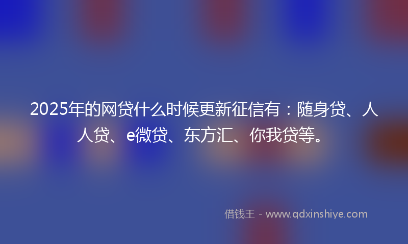 2025年的网贷什么时候更新征信有：随身贷、人人贷、e微贷、东方汇、你我贷等。