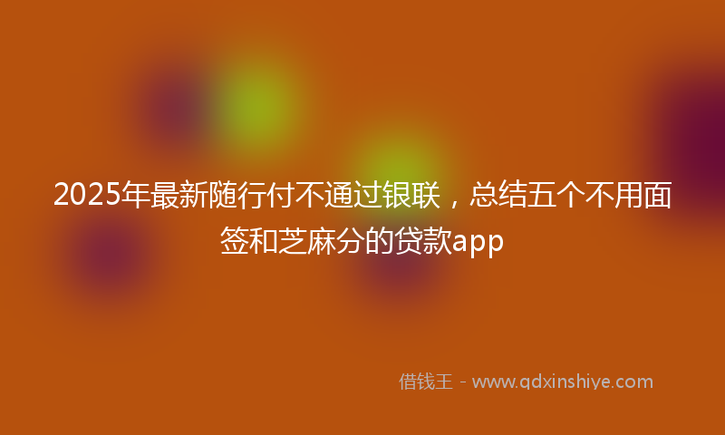 2025年最新随行付不通过银联，总结五个不用面签和芝麻分的贷款app