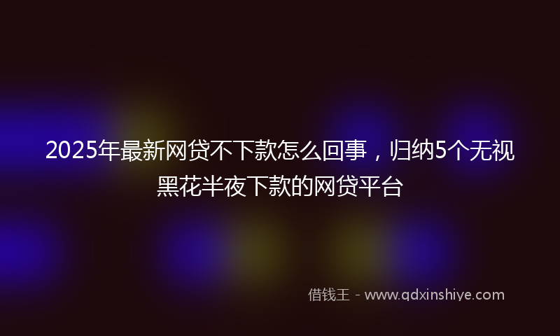 2025年最新网贷不下款怎么回事，归纳5个无视黑花半夜下款的网贷平台