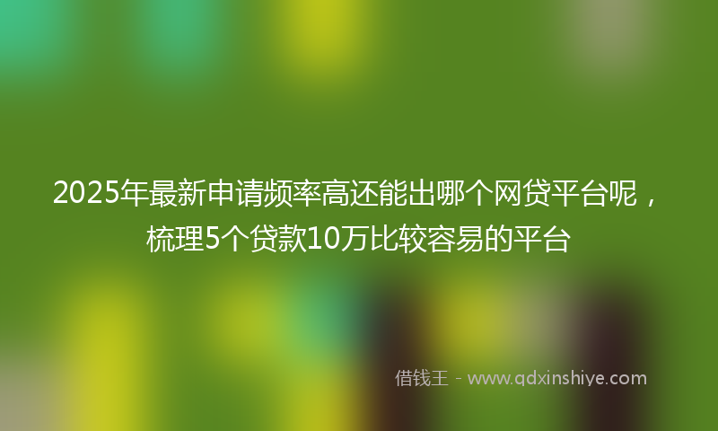 2025年最新申请频率高还能出哪个网贷平台呢，梳理5个贷款10万比较容易的平台