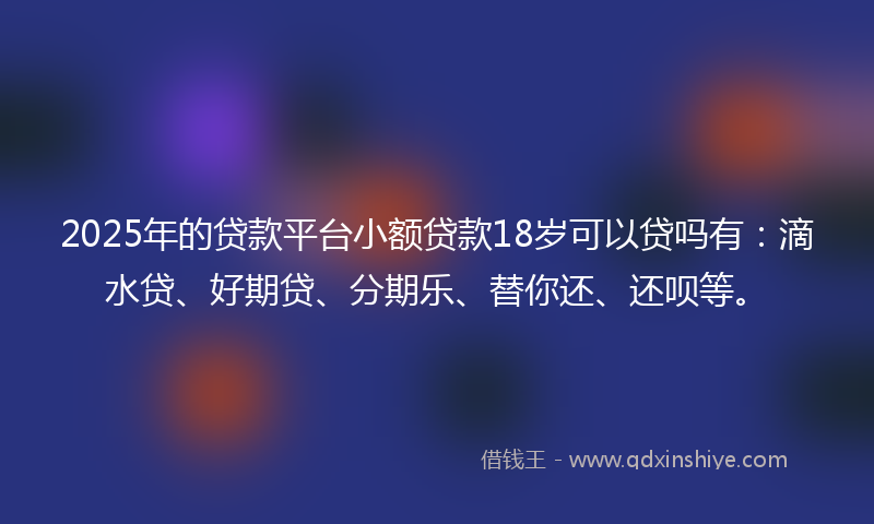 2025年的贷款平台小额贷款18岁可以贷吗有：滴水贷、好期贷、分期乐、替你还、还呗等。
