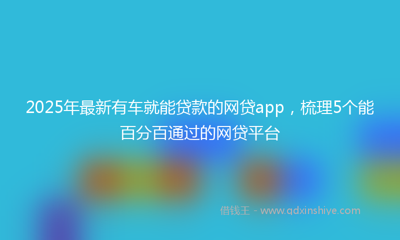 2025年最新有车就能贷款的网贷app，梳理5个能百分百通过的网贷平台