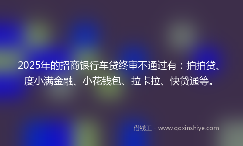 2025年的招商银行车贷终审不通过有：拍拍贷、度小满金融、小花钱包、拉卡拉、快贷通等。