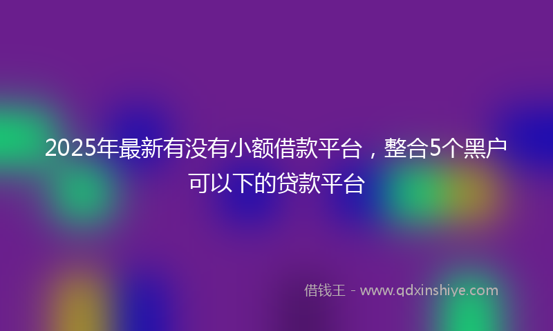 2025年最新有没有小额借款平台，整合5个黑户可以下的贷款平台