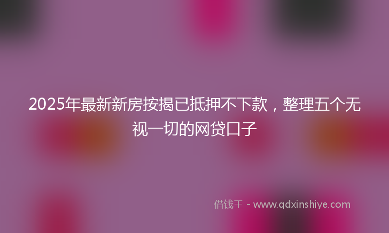2025年最新新房按揭已抵押不下款，整理五个无视一切的网贷口子