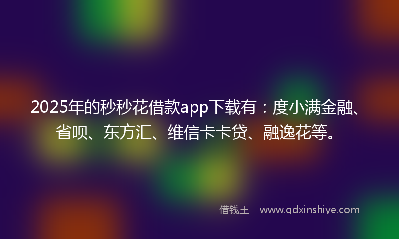 2025年的秒秒花借款app下载有：度小满金融、省呗、东方汇、维信卡卡贷、融逸花等。