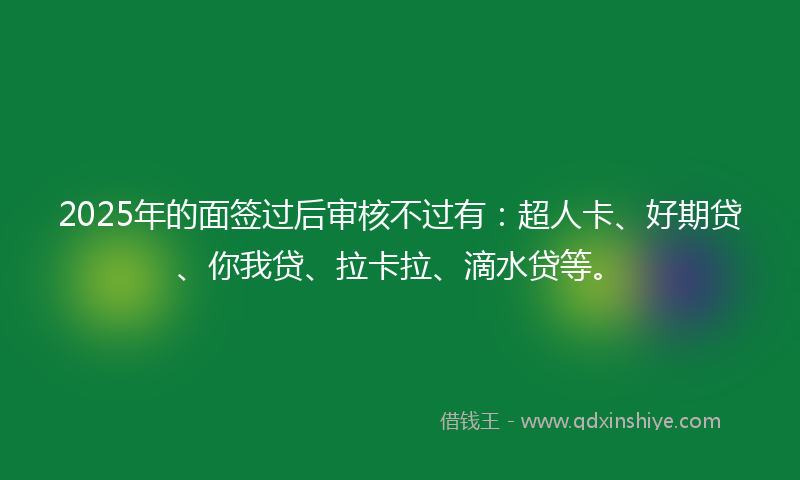 2025年的面签过后审核不过有：超人卡、好期贷、你我贷、拉卡拉、滴水贷等。