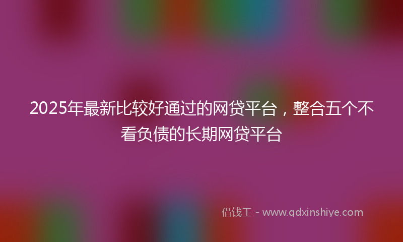 2025年最新比较好通过的网贷平台，整合五个不看负债的长期网贷平台