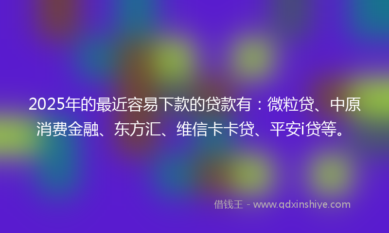 2025年的最近容易下款的贷款有：微粒贷、中原消费金融、东方汇、维信卡卡贷、平安i贷等。