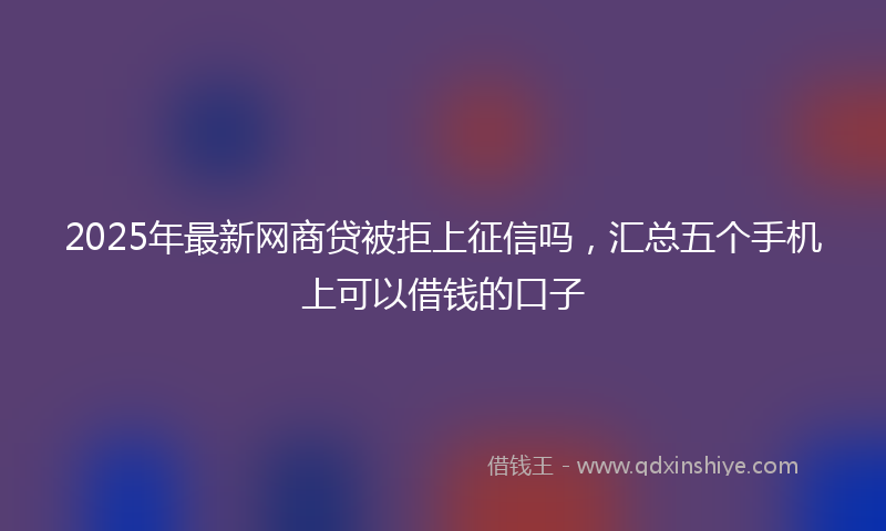 2025年最新网商贷被拒上征信吗，汇总五个手机上可以借钱的口子