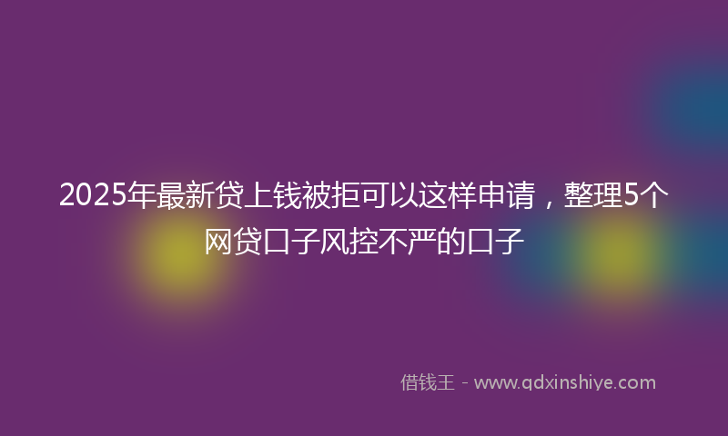 2025年最新贷上钱被拒可以这样申请，整理5个网贷口子风控不严的口子