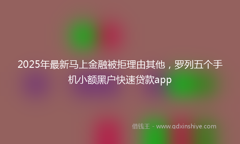 2025年最新马上金融被拒理由其他，罗列五个手机小额黑户快速贷款app
