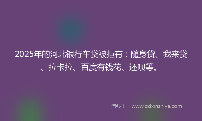 2025年的河北银行车贷被拒有：随身贷、我来贷、拉卡拉、百度有钱花、还呗等。