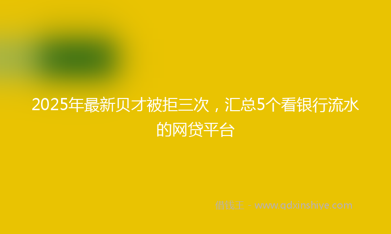 2025年最新贝才被拒三次，汇总5个看银行流水的网贷平台