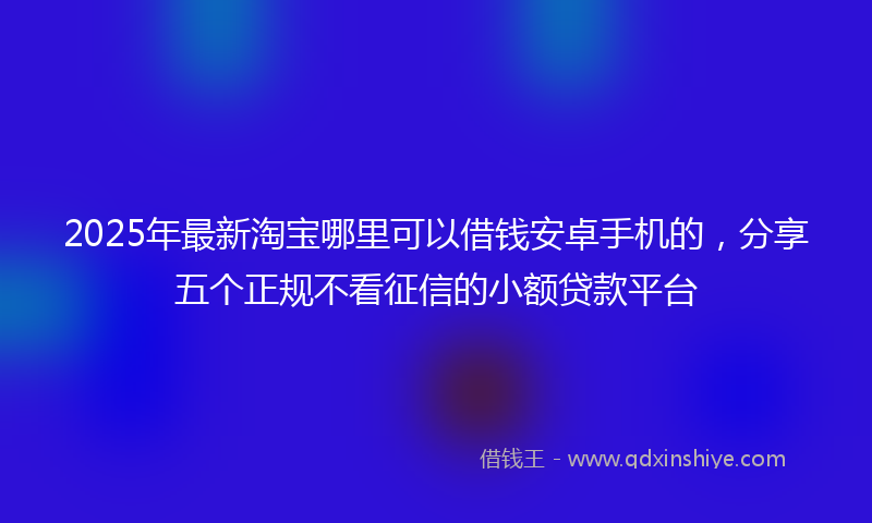 2025年最新淘宝哪里可以借钱安卓手机的，分享五个正规不看征信的小额贷款平台