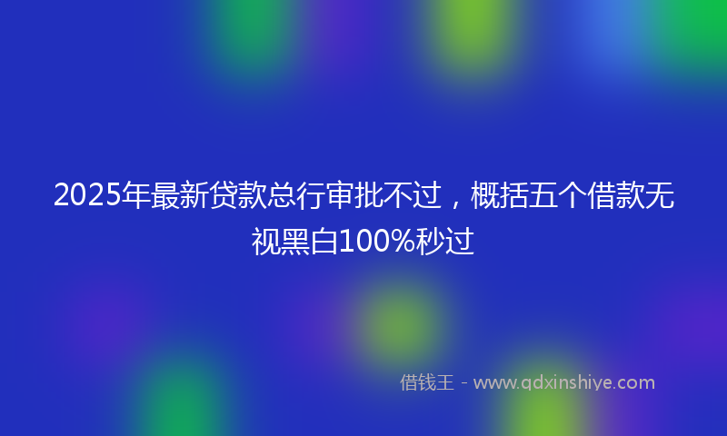 2025年最新贷款总行审批不过，概括五个借款无视黑白100%秒过