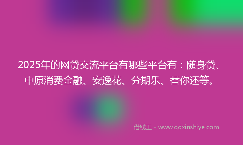 2025年的网贷交流平台有哪些平台有：随身贷、中原消费金融、安逸花、分期乐、替你还等。