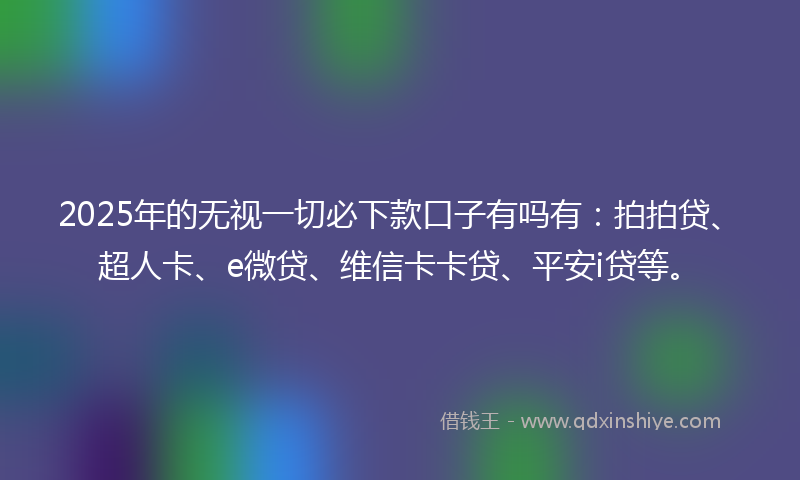 2025年的无视一切必下款口子有吗有：拍拍贷、超人卡、e微贷、维信卡卡贷、平安i贷等。