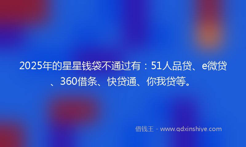 2025年的星星钱袋不通过有：51人品贷、e微贷、360借条、快贷通、你我贷等。