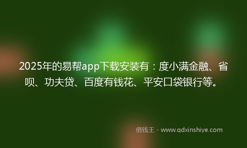 2025年的易帮app下载安装有：度小满金融、省呗、功夫贷、百度有钱花、平安口袋银行等。