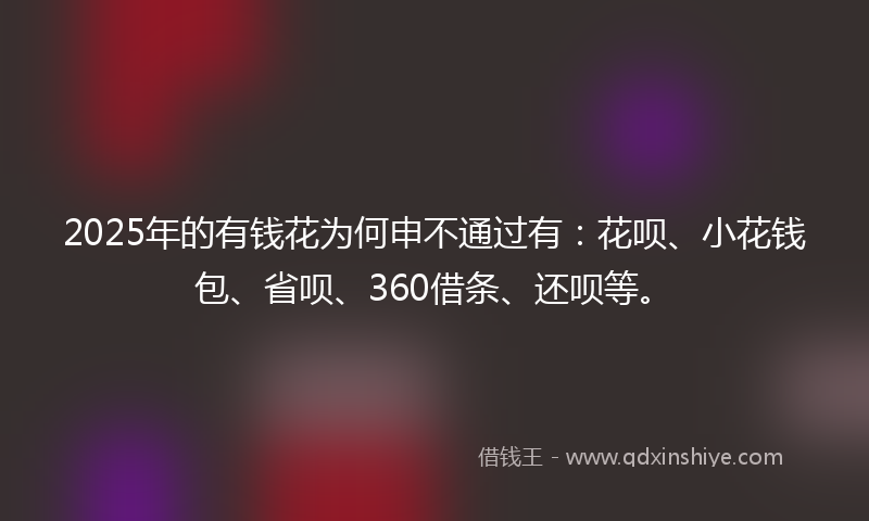 2025年的有钱花为何申不通过有：花呗、小花钱包、省呗、360借条、还呗等。