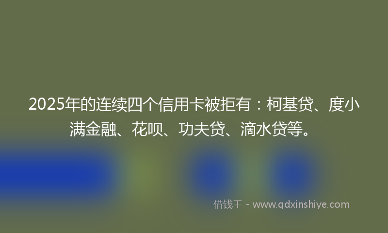 2025年的连续四个信用卡被拒有:柯基贷、度小满金融、花呗、功夫贷、滴水贷等。