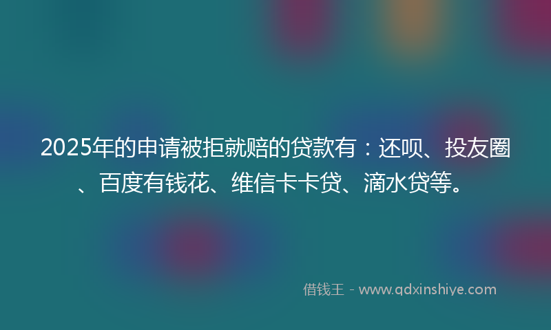 2025年的申请被拒就赔的贷款有：还呗、投友圈、百度有钱花、维信卡卡贷、滴水贷等。