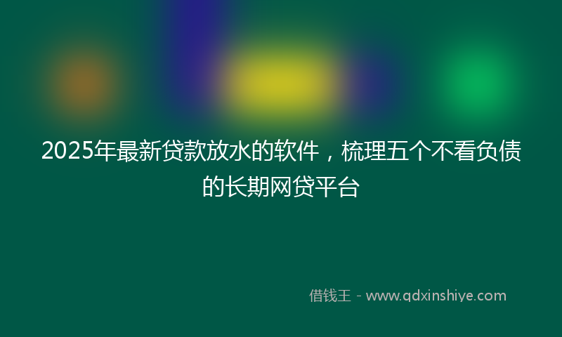 2025年最新贷款放水的软件，梳理五个不看负债的长期网贷平台