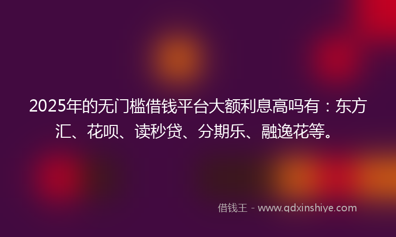 2025年的无门槛借钱平台大额利息高吗有：东方汇、花呗、读秒贷、分期乐、融逸花等。