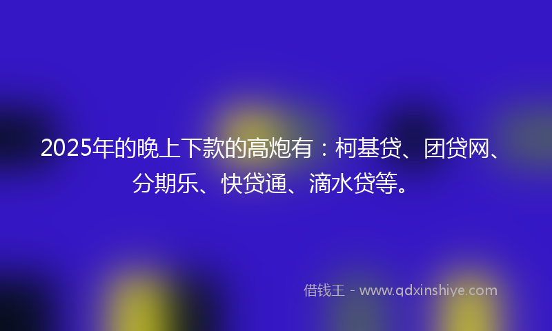 2025年的晚上下款的高炮有：柯基贷、团贷网、分期乐、快贷通、滴水贷等。