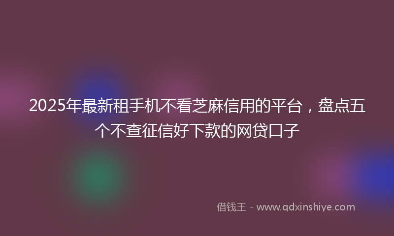 2025年最新租手机不看芝麻信用的平台，盘点五个不查征信好下款的网贷口子