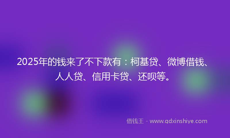 2025年的钱来了不下款有：柯基贷、微博借钱、人人贷、信用卡贷、还呗等。