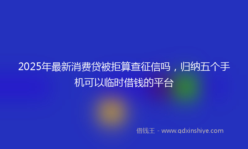 2025年最新消费贷被拒算查征信吗，归纳五个手机可以临时借钱的平台