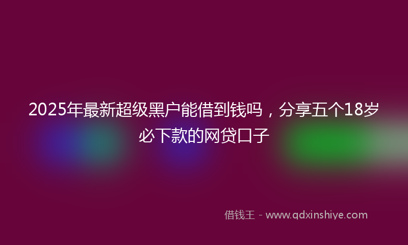 2025年最新超级黑户能借到钱吗，分享五个18岁必下款的网贷口子