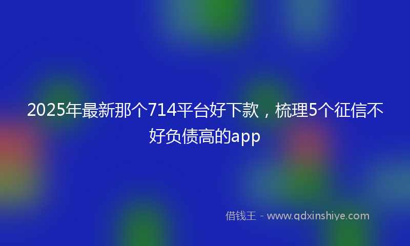 2025年最新那个714平台好下款，梳理5个征信不好负债高的app