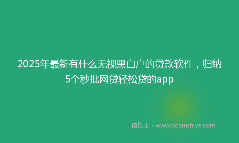 2025年最新有什么无视黑白户的贷款软件，归纳5个秒批网贷轻松贷的app