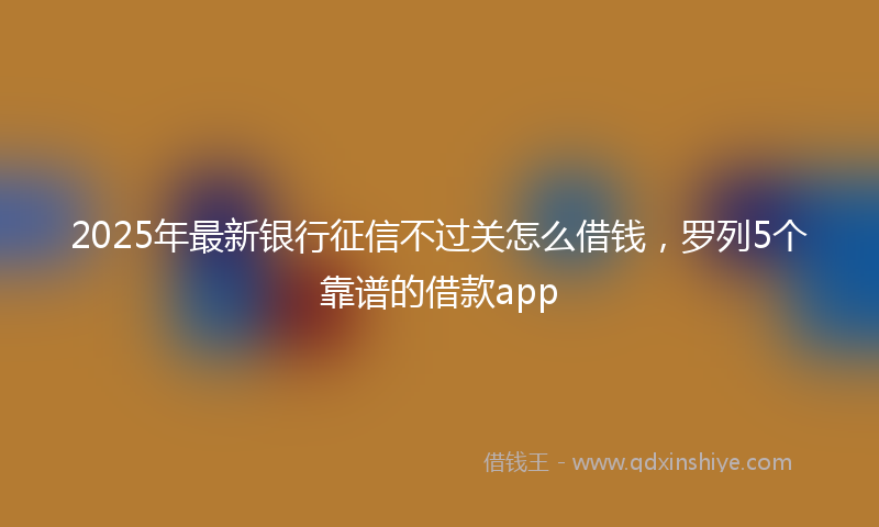 2025年最新银行征信不过关怎么借钱，罗列5个靠谱的借款app